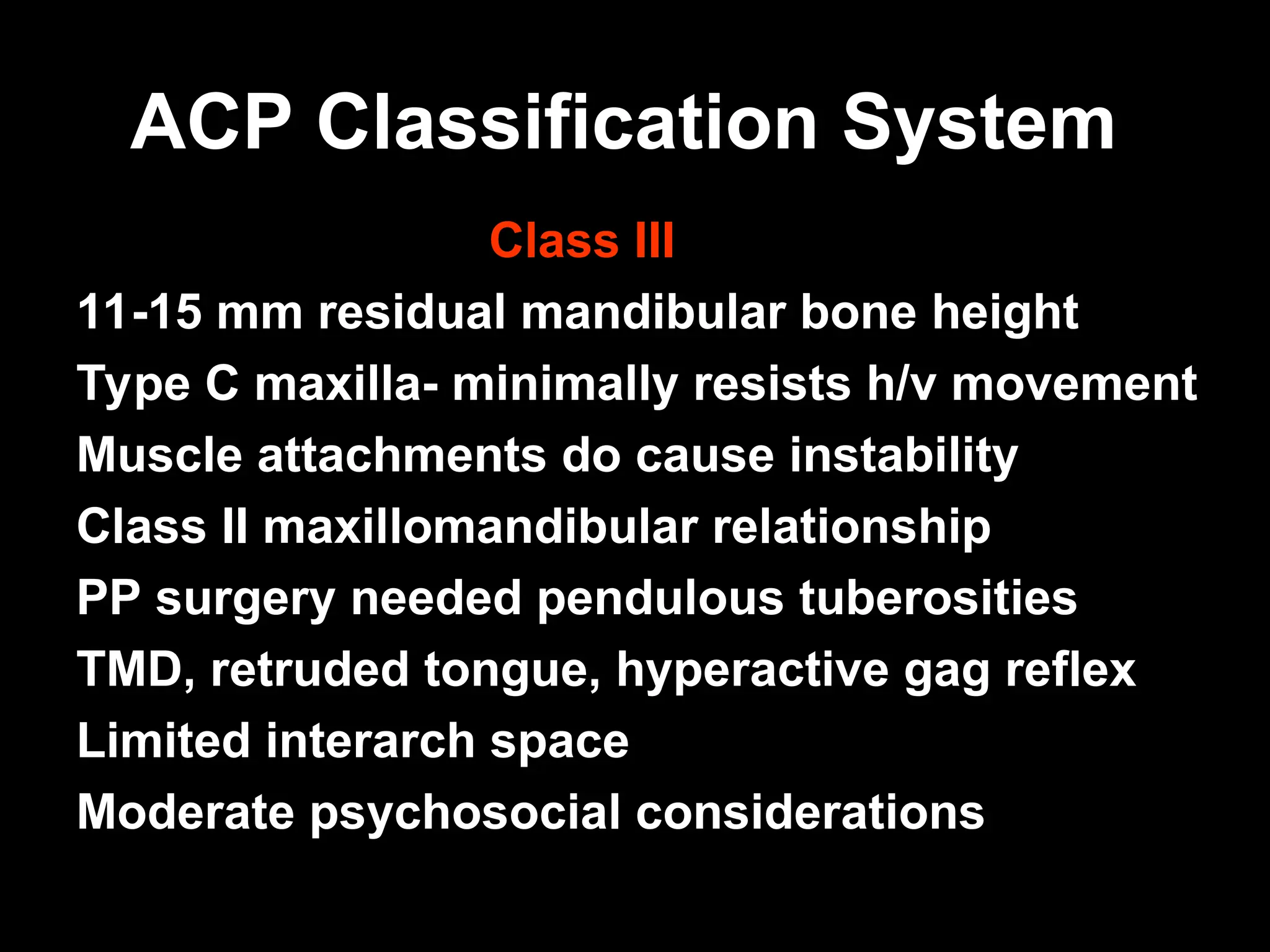 ACP Classification System
ACP Classification System
Class III
11-15 mm residual mandibular bone height
Type C maxilla- minimally resists h/v movement
Muscle attachments do cause instability
Class II maxillomandibular relationship
PP surgery needed pendulous tuberosities
TMD, retruded tongue, hyperactive gag reflex
Limited interarch space
Moderate psychosocial considerations
 