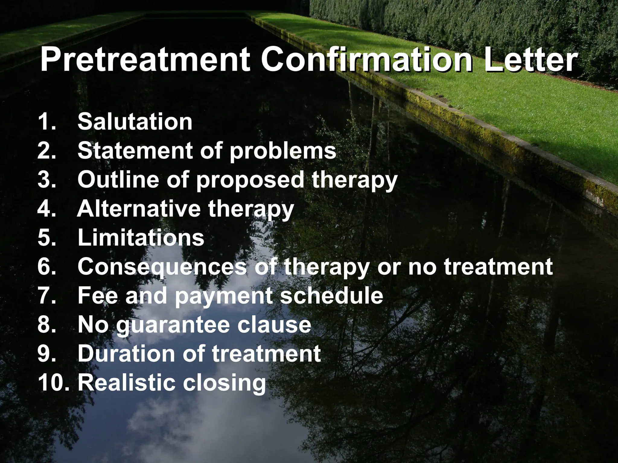Pretreatment Confirmation Letter
Pretreatment Confirmation Letter
1. Salutation
2. Statement of problems
3. Outline of proposed therapy
4. Alternative therapy
5. Limitations
6. Consequences of therapy or no treatment
7. Fee and payment schedule
8. No guarantee clause
9. Duration of treatment
10. Realistic closing
 