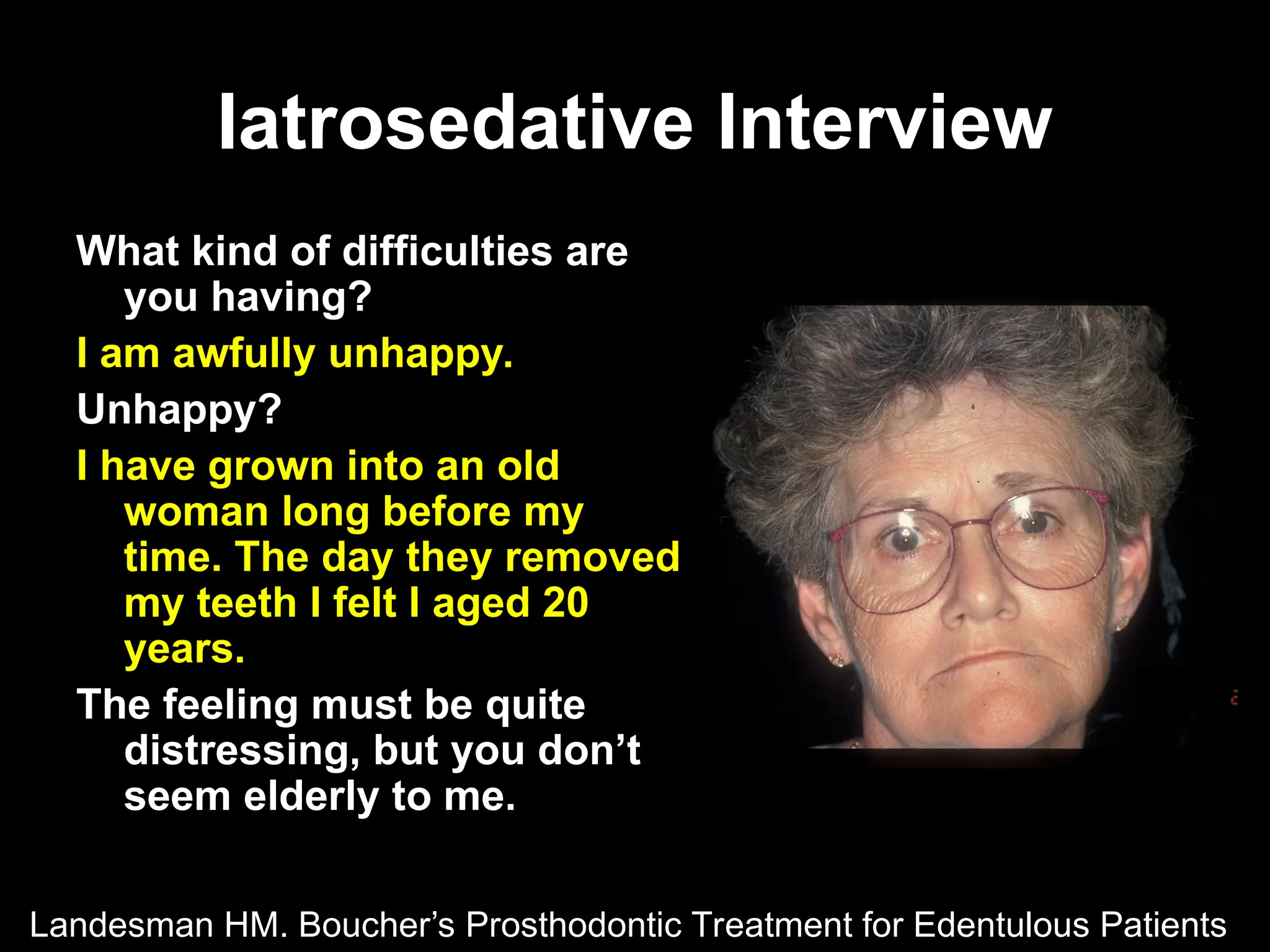 Iatrosedative Interview
Iatrosedative Interview
What kind of difficulties are
you having?
I am awfully unhappy.
Unhappy?
I have grown into an old
woman long before my
time. The day they removed
my teeth I felt I aged 20
years.
The feeling must be quite
distressing, but you don’t
seem elderly to me.
Landesman HM. Boucher’s Prosthodontic Treatment for Edentulous Patients
 