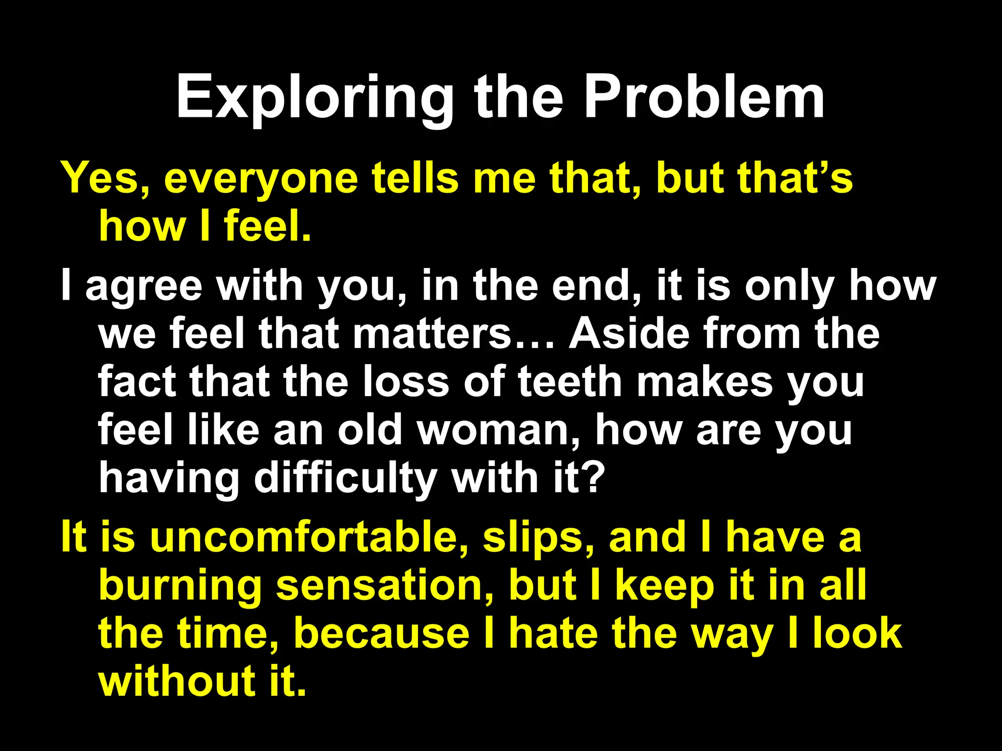 Exploring the Problem
Exploring the Problem
Yes, everyone tells me that, but that’s
how I feel.
I agree with you, in the end, it is only how
we feel that matters… Aside from the
fact that the loss of teeth makes you
feel like an old woman, how are you
having difficulty with it?
It is uncomfortable, slips, and I have a
burning sensation, but I keep it in all
the time, because I hate the way I look
without it.
 