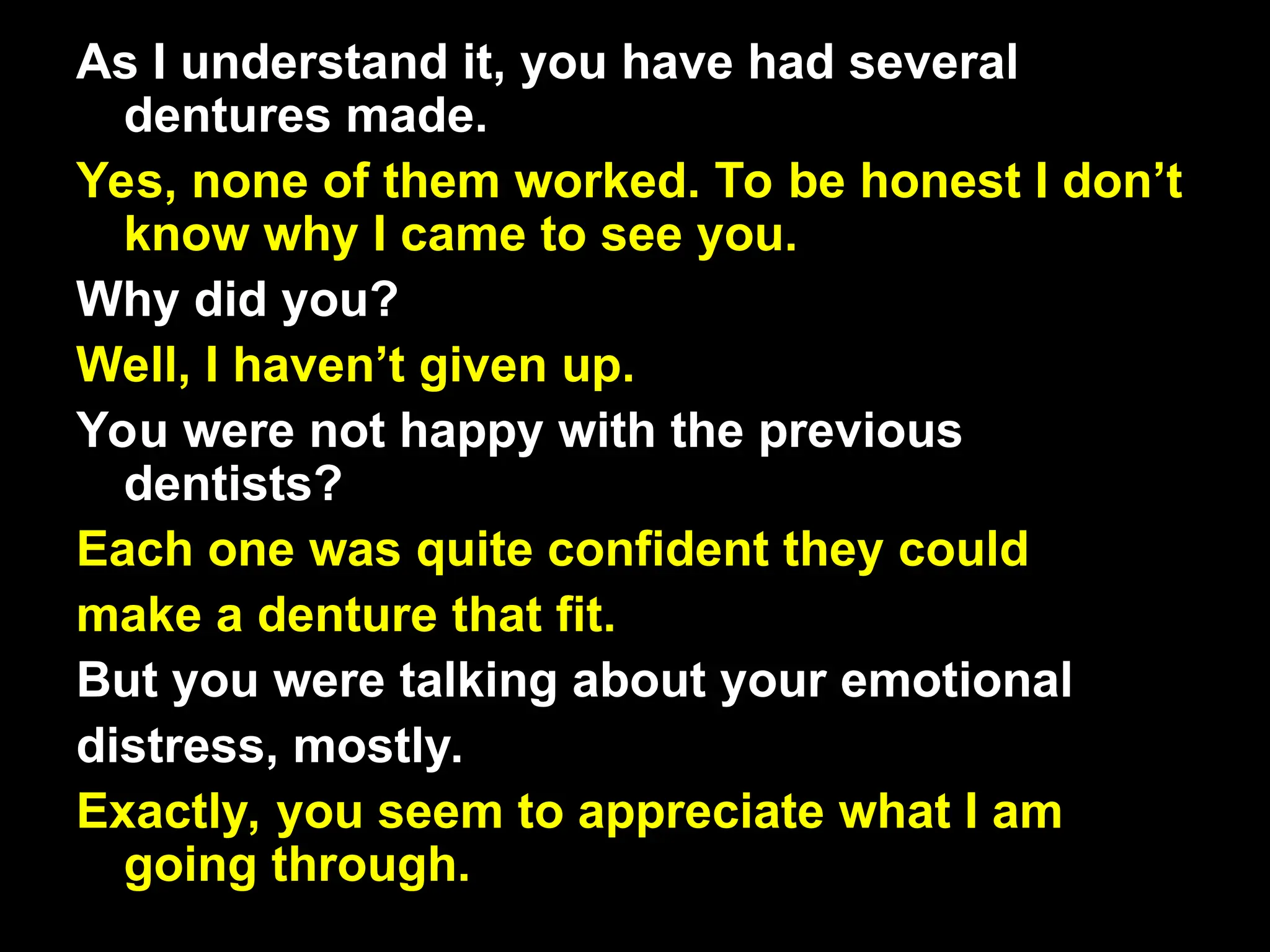 As I understand it, you have had several
dentures made.
Yes, none of them worked. To be honest I don’t
know why I came to see you.
Why did you?
Well, I haven’t given up.
You were not happy with the previous
dentists?
Each one was quite confident they could
make a denture that fit.
But you were talking about your emotional
distress, mostly.
Exactly, you seem to appreciate what I am
going through.
 
