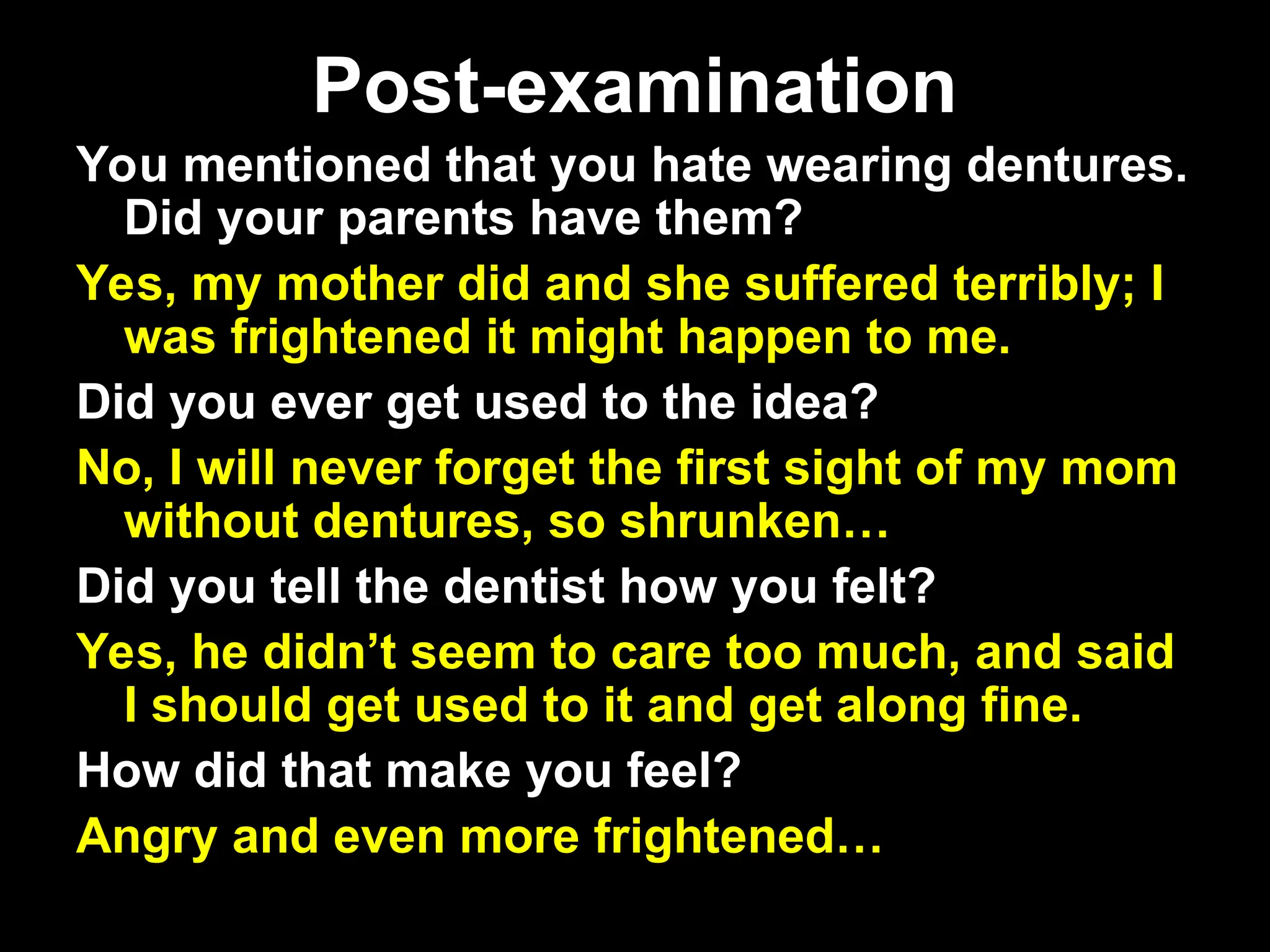 Post-examination
Post-examination
You mentioned that you hate wearing dentures.
Did your parents have them?
Yes, my mother did and she suffered terribly; I
was frightened it might happen to me.
Did you ever get used to the idea?
No, I will never forget the first sight of my mom
without dentures, so shrunken…
Did you tell the dentist how you felt?
Yes, he didn’t seem to care too much, and said
I should get used to it and get along fine.
How did that make you feel?
Angry and even more frightened…
 
