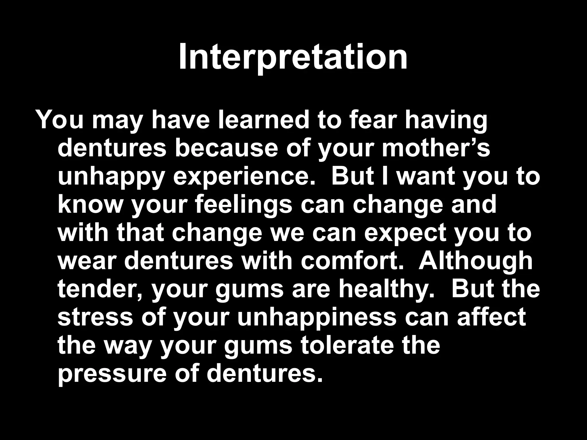 Interpretation
Interpretation
You may have learned to fear having
dentures because of your mother’s
unhappy experience. But I want you to
know your feelings can change and
with that change we can expect you to
wear dentures with comfort. Although
tender, your gums are healthy. But the
stress of your unhappiness can affect
the way your gums tolerate the
pressure of dentures.
 