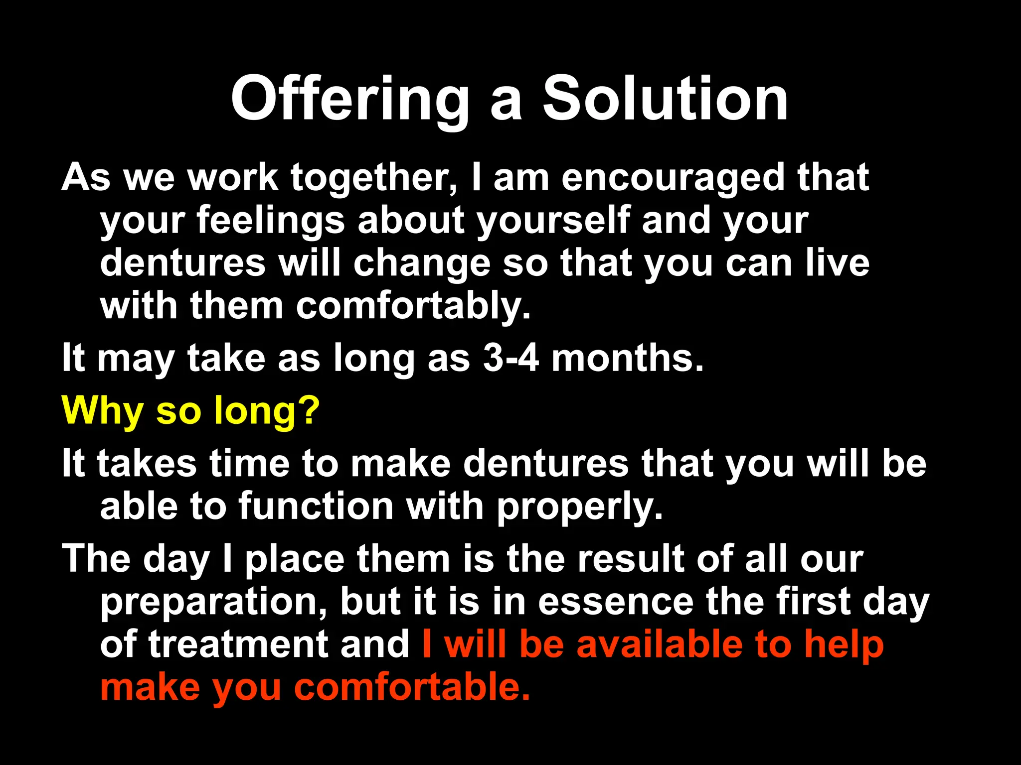 Offering a Solution
Offering a Solution
As we work together, I am encouraged that
your feelings about yourself and your
dentures will change so that you can live
with them comfortably.
It may take as long as 3-4 months.
Why so long?
It takes time to make dentures that you will be
able to function with properly.
The day I place them is the result of all our
preparation, but it is in essence the first day
of treatment and I will be available to help
make you comfortable.
 