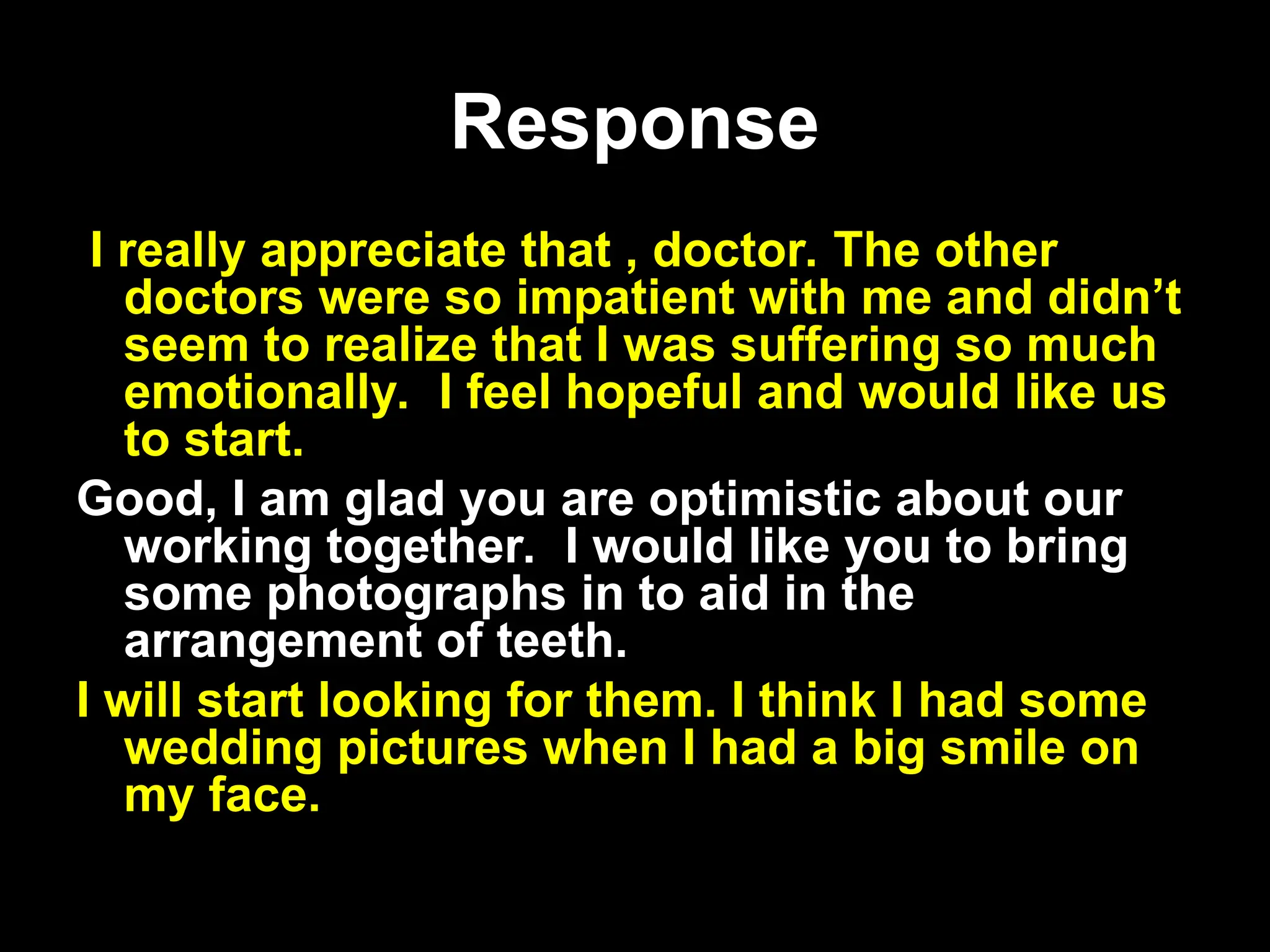 Response
Response
I really appreciate that , doctor. The other
doctors were so impatient with me and didn’t
seem to realize that I was suffering so much
emotionally. I feel hopeful and would like us
to start.
Good, I am glad you are optimistic about our
working together. I would like you to bring
some photographs in to aid in the
arrangement of teeth.
I will start looking for them. I think I had some
wedding pictures when I had a big smile on
my face.
 