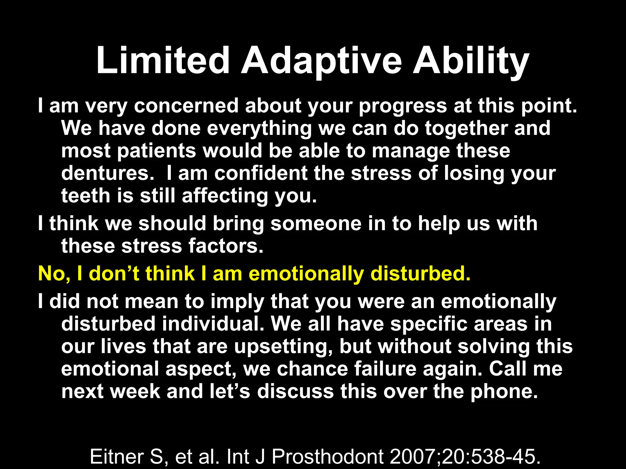 Limited Adaptive Ability
Limited Adaptive Ability
I am very concerned about your progress at this point.
We have done everything we can do together and
most patients would be able to manage these
dentures. I am confident the stress of losing your
teeth is still affecting you.
I think we should bring someone in to help us with
these stress factors.
No, I don’t think I am emotionally disturbed.
I did not mean to imply that you were an emotionally
disturbed individual. We all have specific areas in
our lives that are upsetting, but without solving this
emotional aspect, we chance failure again. Call me
next week and let’s discuss this over the phone.
Eitner S, et al. Int J Prosthodont 2007;20:538-45.
 