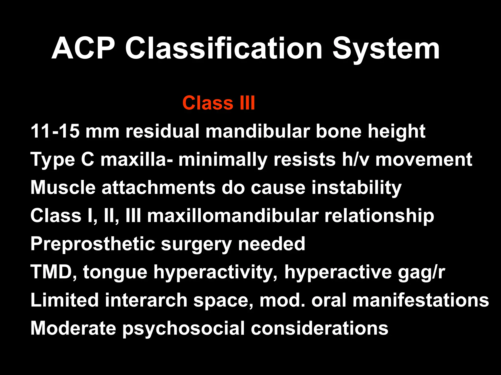 ACP Classification System
ACP Classification System
Class III
11-15 mm residual mandibular bone height
Type C maxilla- minimally resists h/v movement
Muscle attachments do cause instability
Class I, II, III maxillomandibular relationship
Preprosthetic surgery needed
TMD, tongue hyperactivity, hyperactive gag/r
Limited interarch space, mod. oral manifestations
Moderate psychosocial considerations
 