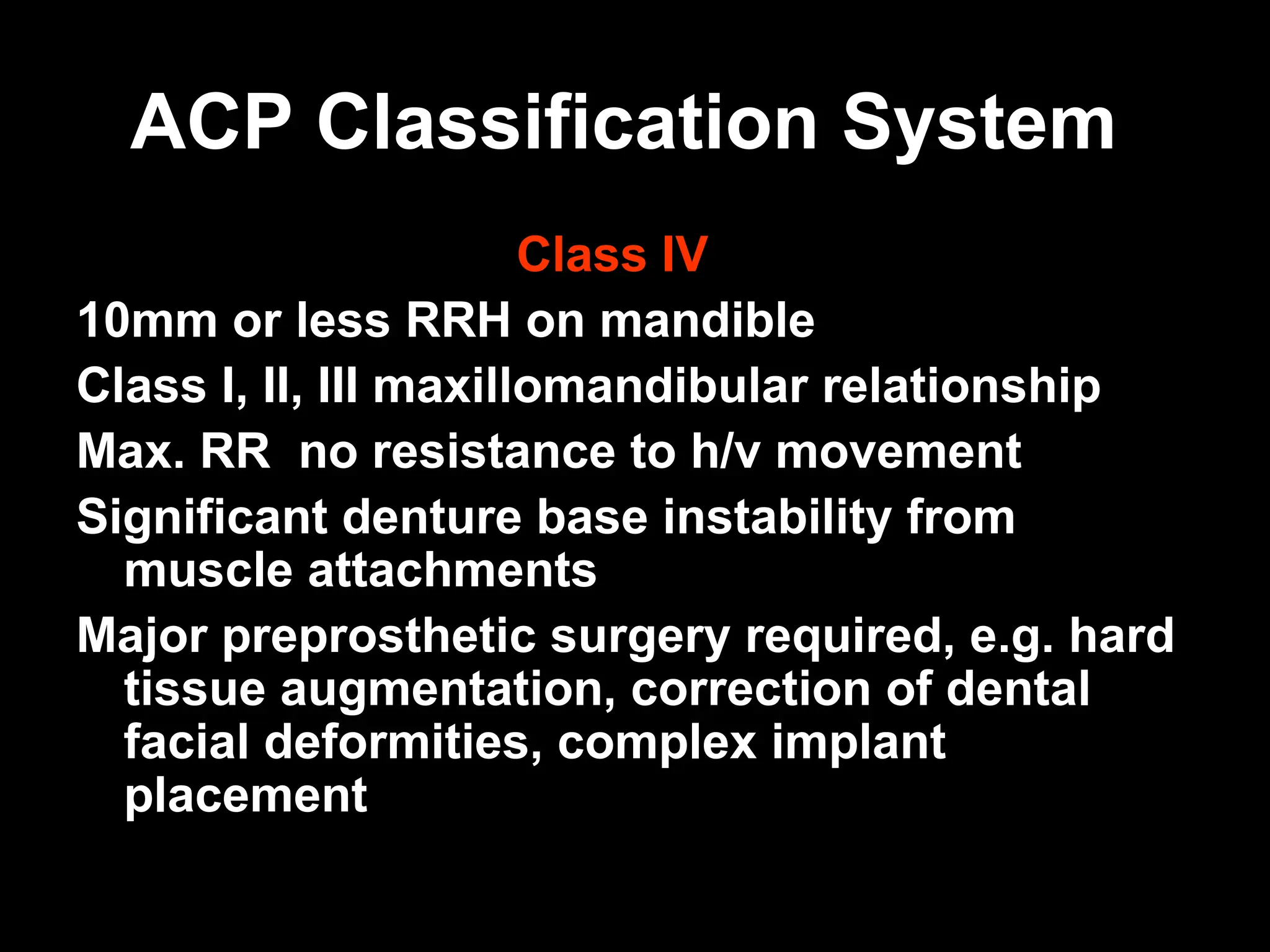 ACP Classification System
ACP Classification System
Class IV
10mm or less RRH on mandible
Class I, II, III maxillomandibular relationship
Max. RR no resistance to h/v movement
Significant denture base instability from
muscle attachments
Major preprosthetic surgery required, e.g. hard
tissue augmentation, correction of dental
facial deformities, complex implant
placement
 