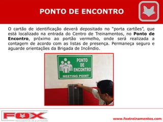 www.foxtreinamentos.com
PONTO DE ENCONTRO
O cartão de identificação deverá depositado no “porta cartões”, que
está localizado na entrada do Centro de Treinamentos, no Ponto de
Encontro, próximo ao portão vermelho, onde será realizada a
contagem de acordo com as listas de presença. Permaneça seguro e
aguarde orientações da Brigada de Incêndio.
 