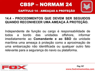 www.foxtreinamentos.com
14.4 - PROCEDIMENTOS QUE DEVEM SER SEGUIDOS
QUANDO RECONHECER UMA AMEAÇA À PROTEÇÃO.
Independente de função ou cargo é responsabilidade de
todos a bordo das unidades offshore, informar
imediatamente ao Comandante e ao SSO da unidade
marítima uma ameaça à proteção como a aproximação de
uma embarcação não identificada ou qualquer outro fato
relevante para a segurança do navio ou plataforma.
Pág 197
CBSP – NORMAM 24
CAPÍTULO 14 - AMEAÇAS A PROTEÇÃO
 