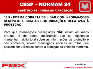 www.foxtreinamentos.com
14.5 - FORMA CORRETA DE LIDAR COM INFORMAÇÕES
SENSÍVEIS E COM AS COMUNICAÇÕES RELATIVAS À
PROTEÇÃO
Para que informações privilegiadas NÃO caiam em mãos
erradas, é de suma importância que os tripulantes
mantenham sigilo total sobre as informações de proteção e
não comentar, enviar mensagens escritas ou ditas que
possam ser utilizadas contra a proteção da unidade marítima.
Pág 197/198
CBSP – NORMAM 24
CAPÍTULO 14 - AMEAÇAS A PROTEÇÃO
 
