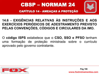 www.foxtreinamentos.com
14.6 - EXIGÊNCIAS RELATIVAS ÀS INSTRUÇÕES E AOS
EXERCÍCIOS PERIÓDICOS DE ADESTRAMENTO PREVISTO
PELAS CONVENÇÕES, CÓDIGOS E CIRCULARES DA IMO.
O código ISPS estabelece que o CSO, SSO e PFSO tenham
uma formação de proteção ministrada sobre o currículo
aprovado pelo governo contratante.
Pág 198
CBSP – NORMAM 24
CAPÍTULO 14 - AMEAÇAS A PROTEÇÃO
 