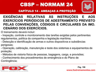 www.foxtreinamentos.com
EXIGÊNCIAS RELATIVAS ÀS INSTRUÇÕES E AOS
EXERCÍCIOS PERIÓDICOS DE ADESTRAMENTO PREVISTO
PELAS CONVENÇÕES, CÓDIGOS E CIRCULARES DA IMO.
CENÁRIO DOS EXERCÍCIOS.
Pág 198
O treinamento deverá incluir:
- Inspeção, controle e monitoramento das tarefas exigidas pelos pertinentes
regulamentos, política da companhia e legislação marítima;
- Detecção e identificação de armas e outros dispositivos e substâncias
perigosas;
- Operação, calibração, manutenção e teste dos sistemas e equipamentos de
proteção;
- Métodos de vistoria física de pessoas, bagagens, carga, e provisões;
- Conhecimento dos procedimentos de emergência e do Plano de
Contingência;
CBSP – NORMAM 24
CAPÍTULO 14 - AMEAÇAS A PROTEÇÃO
 