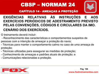 www.foxtreinamentos.com
EXIGÊNCIAS RELATIVAS ÀS INSTRUÇÕES E AOS
EXERCÍCIOS PERIÓDICOS DE ADESTRAMENTO PREVISTO
PELAS CONVENÇÕES, CÓDIGOS E CIRCULARES DA IMO.
CENÁRIO DOS EXERCÍCIOS.
Pág 198
O treinamento deverá incluir:
- Reconhecimento das características e comportamentos suspeitos de
pessoas com a intenção de ameaçar a proteção do navio;
- Técnicas para manter o comportamento calmo no caso de uma ameaça de
proteção;
- Técnicas utilizadas para assegurar as medidas de proteção;
- Conhecimento de ameaças e padrões atuais de proteção; e
- Comunicações relacionadas a proteção.
CBSP – NORMAM 24
CAPÍTULO 14 - AMEAÇAS A PROTEÇÃO
 