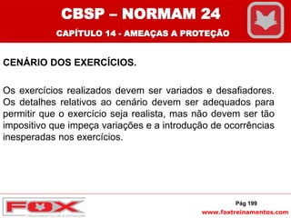 www.foxtreinamentos.com
CENÁRIO DOS EXERCÍCIOS.
Os exercícios realizados devem ser variados e desafiadores.
Os detalhes relativos ao cenário devem ser adequados para
permitir que o exercício seja realista, mas não devem ser tão
impositivo que impeça variações e a introdução de ocorrências
inesperadas nos exercícios.
Pág 199
CBSP – NORMAM 24
CAPÍTULO 14 - AMEAÇAS A PROTEÇÃO
 