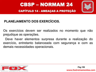 www.foxtreinamentos.com
PLANEJAMENTO DOS EXERCÍCIOS.
Os exercícios devem ser realizados no momento que não
prejudique as operações.
Deve haver elementos surpresa durante a realização do
exercício, entretanto balanceada com segurança e com as
demais necessidades operacionais.
Pág 199
CBSP – NORMAM 24
CAPÍTULO 14 - AMEAÇAS A PROTEÇÃO
 