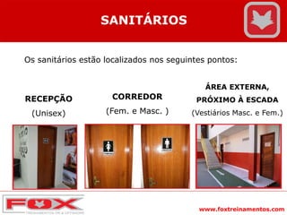 www.foxtreinamentos.com
SANITÁRIOS
Os sanitários estão localizados nos seguintes pontos:
RECEPÇÃO
(Unisex)
CORREDOR
(Fem. e Masc. )
ÁREA EXTERNA,
PRÓXIMO À ESCADA
(Vestiários Masc. e Fem.)
 