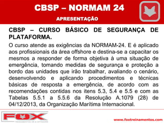 www.foxtreinamentos.com
CBSP – CURSO BÁSICO DE SEGURANÇA DE
PLATAFORMA.
O curso atende as exigências da NORMAM-24. E é aplicado
aos profissionais da área offshore e destina-se a capacitar os
mesmos a responder de forma objetiva à uma situação de
emergência, tomando medidas de segurança e proteção a
bordo das unidades que irão trabalhar, avaliando o cenário,
desenvolvendo e aplicando procedimentos e técnicas
básicas de resposta a emergência, de acordo com as
recomendações contidas nos itens 5.3, 5.4 e 5.5 e com as
Tabelas 5.5.1 a 5.5.6 da Resolução A.1079 (28) de
04/12/2013, da Organização Marítima Internacional.
CBSP – NORMAM 24
APRESENTAÇÃO
 