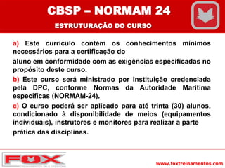 www.foxtreinamentos.com
a) Este currículo contém os conhecimentos mínimos
necessários para a certificação do
aluno em conformidade com as exigências especificadas no
propósito deste curso.
b) Este curso será ministrado por Instituição credenciada
pela DPC, conforme Normas da Autoridade Marítima
específicas (NORMAM-24).
c) O curso poderá ser aplicado para até trinta (30) alunos,
condicionado à disponibilidade de meios (equipamentos
individuais), instrutores e monitores para realizar a parte
prática das disciplinas.
CBSP – NORMAM 24
ESTRUTURAÇÃO DO CURSO
 