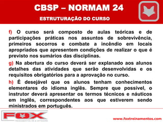 www.foxtreinamentos.com
f) O curso será composto de aulas teóricas e de
participações práticas nos assuntos de sobrevivência,
primeiros socorros e combate a incêndio em locais
apropriados que apresentem condições de realizar o que é
previsto nos sumários das disciplinas.
g) Na abertura do curso deverá ser explanado aos alunos
detalhes das atividades que serão desenvolvidas e os
requisitos obrigatórios para a aprovação no curso.
h) É desejável que os alunos tenham conhecimentos
elementares do idioma inglês. Sempre que possível, o
instrutor deverá apresentar os termos técnicos e náuticos
em inglês, correspondentes aos que estiverem sendo
ministrados em português.
CBSP – NORMAM 24
ESTRUTURAÇÃO DO CURSO
 