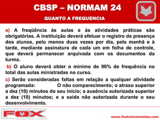 www.foxtreinamentos.com
a) A freqüência às aulas e às atividades práticas são
obrigatórias. A instituição deverá efetuar o registro da presença
dos alunos, pelo menos duas vezes por dia, pela manhã e à
tarde, mediante assinatura de cada um em folha de controle,
que deverá permanecer arquivada com os documentos da
turma.
b) O aluno deverá obter o mínimo de 90% de frequência no
total das aulas ministradas no curso.
c) Serão consideradas faltas em relação a qualquer atividade
programada: O não comparecimento; o atraso superior
a dez (10) minutos do seu início; a ausência autorizada superior
a dez (10) minutos; e a saída não autorizada durante o seu
desenvolvimento.
CBSP – NORMAM 24
QUANTO A FREQUENCIA
 