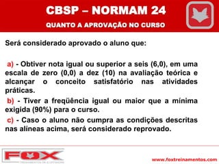 www.foxtreinamentos.com
Será considerado aprovado o aluno que:
a) - Obtiver nota igual ou superior a seis (6,0), em uma
escala de zero (0,0) a dez (10) na avaliação teórica e
alcançar o conceito satisfatório nas atividades
práticas.
b) - Tiver a freqüência igual ou maior que a mínima
exigida (90%) para o curso.
c) - Caso o aluno não cumpra as condições descritas
nas alíneas acima, será considerado reprovado.
CBSP – NORMAM 24
QUANTO A APROVAÇÃO NO CURSO
 