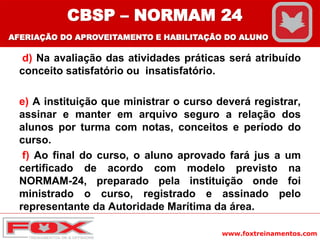 www.foxtreinamentos.com
d) Na avaliação das atividades práticas será atribuído
conceito satisfatório ou insatisfatório.
e) A instituição que ministrar o curso deverá registrar,
assinar e manter em arquivo seguro a relação dos
alunos por turma com notas, conceitos e período do
curso.
f) Ao final do curso, o aluno aprovado fará jus a um
certificado de acordo com modelo previsto na
NORMAM-24, preparado pela instituição onde foi
ministrado o curso, registrado e assinado pelo
representante da Autoridade Marítima da área.
CBSP – NORMAM 24
AFERIAÇÃO DO APROVEITAMENTO E HABILITAÇÃO DO ALUNO
 