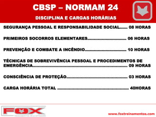 www.foxtreinamentos.com
SEGURANÇA PESSOAL E RESPONSABILIDADE SOCIAL...... 08 HORAS
PRIMEIROS SOCORROS ELEMENTARES.............................. 06 HORAS
PREVENÇÃO E COMBATE A INCÊNDIO................................ 10 HORAS
TÉCNICAS DE SOBREVIVÊNCIA PESSOAL E PROCEDIMENTOS DE
EMERGÊNCIA......................................................................... 09 HORAS
CONSCIÊNCIA DE PROTEÇÃO............................................... 03 HORAS
CARGA HORÁRIA TOTAL ....................................................... 40HORAS
CBSP – NORMAM 24
DISCIPLINA E CARGAS HORÁRIAS
 