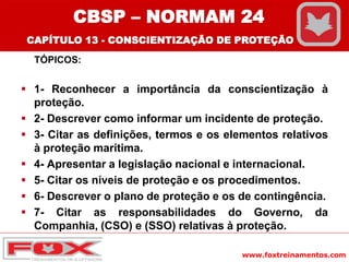 www.foxtreinamentos.com
TÓPICOS:
 1- Reconhecer a importância da conscientização à
proteção.
 2- Descrever como informar um incidente de proteção.
 3- Citar as definições, termos e os elementos relativos
à proteção marítima.
 4- Apresentar a legislação nacional e internacional.
 5- Citar os níveis de proteção e os procedimentos.
 6- Descrever o plano de proteção e os de contingência.
 7- Citar as responsabilidades do Governo, da
Companhia, (CSO) e (SSO) relativas à proteção.
CBSP – NORMAM 24
CAPÍTULO 13 - CONSCIENTIZAÇÃO DE PROTEÇÃO
 
