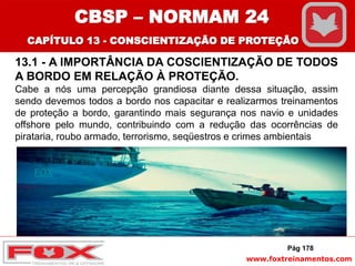 www.foxtreinamentos.com
13.1 - A IMPORTÂNCIA DA COSCIENTIZAÇÃO DE TODOS
A BORDO EM RELAÇÃO À PROTEÇÃO.
Cabe a nós uma percepção grandiosa diante dessa situação, assim
sendo devemos todos a bordo nos capacitar e realizarmos treinamentos
de proteção a bordo, garantindo mais segurança nos navio e unidades
offshore pelo mundo, contribuindo com a redução das ocorrências de
pirataria, roubo armado, terrorismo, seqüestros e crimes ambientais
FOX
Pág 178
CBSP – NORMAM 24
CAPÍTULO 13 - CONSCIENTIZAÇÃO DE PROTEÇÃO
 