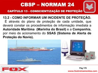 www.foxtreinamentos.com
13.2 - COMO INFORMAR UM INCIDENTE DE PROTEÇÃO.
É através do plano de proteção de cada unidade, que
deverá constar os procedimentos de informação imediata a
Autoridade Marítima (Marinha do Brasil) e a Companhia,
por meio de acionamento do SSAS (Sistema de Alerta de
Proteção do Navio).
Pág 179
CBSP – NORMAM 24
CAPÍTULO 13 - CONSCIENTIZAÇÃO DE PROTEÇÃO
 