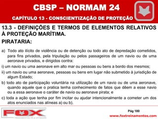 www.foxtreinamentos.com
13.3 - DEFINIÇÕES E TERMOS DE ELEMENTOS RELATIVOS
À PROTEÇÃO MARÍTIMA.
PIRATARIA:
a) Todo ato ilícito de violência ou de detenção ou todo ato de depredação cometidos,
para fins privados, pela tripulação ou pelos passageiros de um navio ou de uma
aeronave privados, e dirigidos contra:
i) um navio ou uma aeronave em alto mar ou pessoas ou bens a bordo dos mesmos;
ii) um navio ou uma aeronave, pessoas ou bens em lugar não submetido à jurisdição de
algum Estado;
b) todo ato de participação voluntária na utilização de um navio ou de uma aeronave,
quando aquele que o pratica tenha conhecimento de fatos que dêem a esse navio
ou a essa aeronave o caráter de navio ou aeronave pirata; e
c) toda a ação que tenha por fim incitar ou ajudar intencionalmente a cometer um dos
atos enunciados nas alíneas a) ou b).
Pág 180
CBSP – NORMAM 24
CAPÍTULO 13 - CONSCIENTIZAÇÃO DE PROTEÇÃO
 