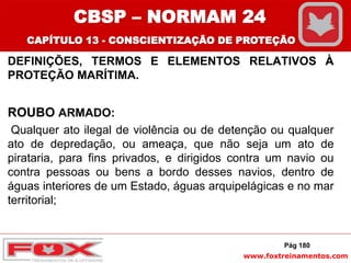 www.foxtreinamentos.com
DEFINIÇÕES, TERMOS E ELEMENTOS RELATIVOS À
PROTEÇÃO MARÍTIMA.
ROUBO ARMADO:
Qualquer ato ilegal de violência ou de detenção ou qualquer
ato de depredação, ou ameaça, que não seja um ato de
pirataria, para fins privados, e dirigidos contra um navio ou
contra pessoas ou bens a bordo desses navios, dentro de
águas interiores de um Estado, águas arquipelágicas e no mar
territorial;
Pág 180
CBSP – NORMAM 24
CAPÍTULO 13 - CONSCIENTIZAÇÃO DE PROTEÇÃO
 