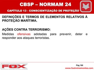www.foxtreinamentos.com
DEFINIÇÕES E TERMOS DE ELEMENTOS RELATIVOS À
PROTEÇÃO MARÍTIMA.
AÇÕES CONTRA TERRORISMO:
Medidas ofensivas adotadas para prevenir, deter e
responder aos ataques terroristas.
Pág 180
CBSP – NORMAM 24
CAPÍTULO 13 - CONSCIENTIZAÇÃO DE PROTEÇÃO
 