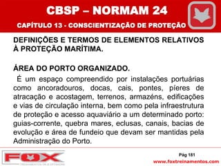 www.foxtreinamentos.com
DEFINIÇÕES E TERMOS DE ELEMENTOS RELATIVOS
À PROTEÇÃO MARÍTIMA.
ÁREA DO PORTO ORGANIZADO.
É um espaço compreendido por instalações portuárias
como ancoradouros, docas, cais, pontes, píeres de
atracação e acostagem, terrenos, armazéns, edificações
e vias de circulação interna, bem como pela infraestrutura
de proteção e acesso aquaviário a um determinado porto:
guias-corrente, quebra mares, eclusas, canais, bacias de
evolução e área de fundeio que devam ser mantidas pela
Administração do Porto.
Pág 181
CBSP – NORMAM 24
CAPÍTULO 13 - CONSCIENTIZAÇÃO DE PROTEÇÃO
 