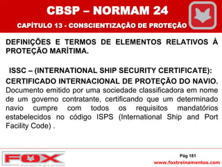 www.foxtreinamentos.com
DEFINIÇÕES E TERMOS DE ELEMENTOS RELATIVOS À
PROTEÇÃO MARÍTIMA.
ISSC – (INTERNATIONAL SHIP SECURITY CERTIFICATE):
CERTIFICADO INTERNACIONAL DE PROTEÇÃO DO NAVIO.
Documento emitido por uma sociedade classificadora em nome
de um governo contratante, certificando que um determinado
navio cumpre com todos os requisitos mandatórios
estabelecidos no código ISPS (International Ship and Port
Facility Code) .
Pág 181
CBSP – NORMAM 24
CAPÍTULO 13 - CONSCIENTIZAÇÃO DE PROTEÇÃO
 