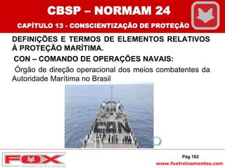 www.foxtreinamentos.com
DEFINIÇÕES E TERMOS DE ELEMENTOS RELATIVOS
À PROTEÇÃO MARÍTIMA.
CON – COMANDO DE OPERAÇÕES NAVAIS:
Órgão de direção operacional dos meios combatentes da
Autoridade Marítima no Brasil
Pág 182
CBSP – NORMAM 24
CAPÍTULO 13 - CONSCIENTIZAÇÃO DE PROTEÇÃO
 