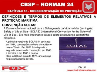 www.foxtreinamentos.com
DEFINIÇÕES E TERMOS DE ELEMENTOS RELATIVOS À
PROTEÇÃO MARÍTIMA.
CONVENÇÃO SOLAS:
Pág 182
A Convenção Internacional para a Salvaguarda da Vida no Mar (em inglês:
Safety of Life at Sea - SOLAS) (International Convention for the Safety of
Life at Sea). É o mais importante tratado sobre a segurança da marinha
mercante.
A primeira versão da SOLAS foi assinada
em 1914, consequência direta do acidente
com o Titanic. Em 1928 foi adaptada a
segunda emenda da convenção, em 1948
a terceira e em 1965 a quarta.
Hoje, a SOLAS data de 1975, ano em que
foi profundamente revista.
CBSP – NORMAM 24
CAPÍTULO 13 - CONSCIENTIZAÇÃO DE PROTEÇÃO
 