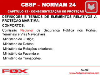 www.foxtreinamentos.com
DEFINIÇÕES E TERMOS DE ELEMENTOS RELATIVOS À
PROTEÇÃO MARÍTIMA.
CONPORTOS:
Comissão Nacional de Segurança Pública nos Portos,
Terminais e Vias Navegáveis.
Ministério da Justiça;
Ministério da Defesa;
Ministério da Relações exteriores;
Ministério da Fazenda e
Ministério da Transportes.
Pág 182
CBSP – NORMAM 24
CAPÍTULO 13 - CONSCIENTIZAÇÃO DE PROTEÇÃO
 