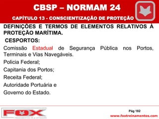 www.foxtreinamentos.com
DEFINIÇÕES E TERMOS DE ELEMENTOS RELATIVOS À
PROTEÇÃO MARÍTIMA.
CESPORTOS:
Comissão Estadual de Segurança Pública nos Portos,
Terminais e Vias Navegáveis.
Policia Federal;
Capitania dos Portos;
Receita Federal;
Autoridade Portuária e
Governo do Estado.
Pág 182
CBSP – NORMAM 24
CAPÍTULO 13 - CONSCIENTIZAÇÃO DE PROTEÇÃO
 