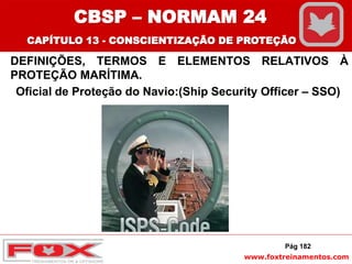 www.foxtreinamentos.com
DEFINIÇÕES, TERMOS E ELEMENTOS RELATIVOS À
PROTEÇÃO MARÍTIMA.
Oficial de Proteção do Navio:(Ship Security Officer – SSO)
Pág 182
CBSP – NORMAM 24
CAPÍTULO 13 - CONSCIENTIZAÇÃO DE PROTEÇÃO
 