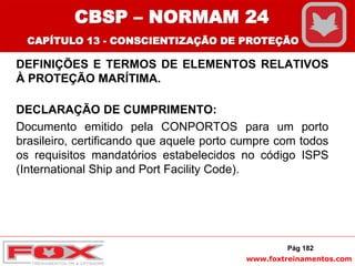 www.foxtreinamentos.com
DEFINIÇÕES E TERMOS DE ELEMENTOS RELATIVOS
À PROTEÇÃO MARÍTIMA.
DECLARAÇÃO DE CUMPRIMENTO:
Documento emitido pela CONPORTOS para um porto
brasileiro, certificando que aquele porto cumpre com todos
os requisitos mandatórios estabelecidos no código ISPS
(International Ship and Port Facility Code).
Pág 182
CBSP – NORMAM 24
CAPÍTULO 13 - CONSCIENTIZAÇÃO DE PROTEÇÃO
 