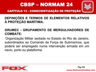 www.foxtreinamentos.com
DEFINIÇÕES E TERMOS DE ELEMENTOS RELATIVOS
À PROTEÇÃO MARÍTIMA.
GRUMEC - GRUPAMENTO DE MERGULHADORES DE
COMBATE:
Organização Militar sediada no Estado do Rio de Janeiro,
subordinados ao Comando da Força de Submarinos, que
poderá ser empregado numa intervenção armada em um
navio, porto ou plataforma.
Pág 183
CBSP – NORMAM 24
CAPÍTULO 13 - CONSCIENTIZAÇÃO DE PROTEÇÃO
 