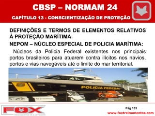 www.foxtreinamentos.com
DEFINIÇÕES E TERMOS DE ELEMENTOS RELATIVOS
À PROTEÇÃO MARÍTIMA.
NEPOM – NÚCLEO ESPECIAL DE POLICIA MARÍTIMA:
Núcleos da Policia Federal existentes nos principais
portos brasileiros para atuarem contra ilícitos nos navios,
portos e vias navegáveis até o limite do mar territorial.
Pág 183
CBSP – NORMAM 24
CAPÍTULO 13 - CONSCIENTIZAÇÃO DE PROTEÇÃO
 