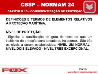 www.foxtreinamentos.com
DEFINIÇÕES E TERMOS DE ELEMENTOS RELATIVOS
À PROTEÇÃO MARÍTIMA.
NÍVEL DE PROTEÇÃO:
Significa a qualificação do grau de risco de que um
incidente de proteção será tentado ou irá ocorrer. São três
os níveis a serem estabelecidos: NÍVEL UM NORMAL -
NÍVEL DOIS ELEVADO - NÍVEL TRÊS EXCEPCIONAL.
Pág 183
CBSP – NORMAM 24
CAPÍTULO 13 - CONSCIENTIZAÇÃO DE PROTEÇÃO
 