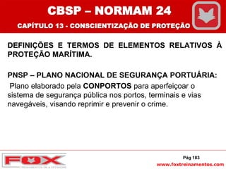 www.foxtreinamentos.com
DEFINIÇÕES E TERMOS DE ELEMENTOS RELATIVOS À
PROTEÇÃO MARÍTIMA.
PNSP – PLANO NACIONAL DE SEGURANÇA PORTUÁRIA:
Plano elaborado pela CONPORTOS para aperfeiçoar o
sistema de segurança pública nos portos, terminais e vias
navegáveis, visando reprimir e prevenir o crime.
Pág 183
CBSP – NORMAM 24
CAPÍTULO 13 - CONSCIENTIZAÇÃO DE PROTEÇÃO
 