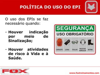 www.foxtreinamentos.com
POLÍTICA DO USO DO EPI
O uso dos EPIs se faz
necessário quando:
- Houver indicação
por meio de
Sinalização;
- Houver atividades
de risco à Vida e à
Saúde.
 