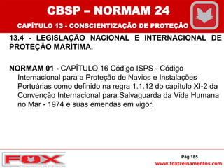 www.foxtreinamentos.com
Pág 185
13.4 - LEGISLAÇÃO NACIONAL E INTERNACIONAL DE
PROTEÇÃO MARÍTIMA.
NORMAM 01 - CAPÍTULO 16 Código ISPS - Código
Internacional para a Proteção de Navios e Instalações
Portuárias como definido na regra 1.1.12 do capítulo XI-2 da
Convenção Internacional para Salvaguarda da Vida Humana
no Mar - 1974 e suas emendas em vigor.
CBSP – NORMAM 24
CAPÍTULO 13 - CONSCIENTIZAÇÃO DE PROTEÇÃO
 