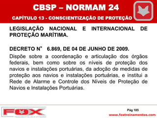 www.foxtreinamentos.com
LEGISLAÇÃO NACIONAL E INTERNACIONAL DE
PROTEÇÃO MARÍTIMA.
DECRETO N° 6.869, DE 04 DE JUNHO DE 2009.
Dispõe sobre a coordenação e articulação dos órgãos
federais, bem como sobre os níveis de proteção dos
navios e instalações portuárias, da adoção de medidas de
proteção aos navios e instalações portuárias, e institui a
Rede de Alarme e Controle dos Níveis de Proteção de
Navios e Instalações Portuárias.
Pág 185
CBSP – NORMAM 24
CAPÍTULO 13 - CONSCIENTIZAÇÃO DE PROTEÇÃO
 