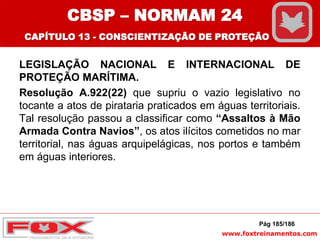 www.foxtreinamentos.com
LEGISLAÇÃO NACIONAL E INTERNACIONAL DE
PROTEÇÃO MARÍTIMA.
Resolução A.922(22) que supriu o vazio legislativo no
tocante a atos de pirataria praticados em águas territoriais.
Tal resolução passou a classificar como “Assaltos à Mão
Armada Contra Navios”, os atos ilícitos cometidos no mar
territorial, nas águas arquipelágicas, nos portos e também
em águas interiores.
Pág 185/186
CBSP – NORMAM 24
CAPÍTULO 13 - CONSCIENTIZAÇÃO DE PROTEÇÃO
 